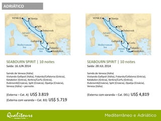 ADRIÁTICO
SEABOURN SPIRIT | 10 noites
Saída: 28 JUL 2014
Saindo de Veneza (Itália)
Visitando Gallipoli (Itália), Fiskardo/Cefalonia (Grécia),
Katakolon (Grécia), Kerkira/Corfu (Grécia),
Dubrovnik(Croácia), Split (Croácia), Opatija (Croácia),
Veneza (Itália)
(Externa com varanda – Cat. DEL) US$ 4,819
SEABOURN SPIRIT | 10 noites
Saída: 16 JUN 2014
Saindo de Veneza (Itália)
Visitando Gallipoli (Itália), Fiskardo/Cefalonia (Grécia),
Katakolon (Grécia), Kerkira/Corfu (Grécia),
Dubrovnik(Croácia), Split (Croácia), Opatija (Croácia),
Veneza (Itália) – pernoite.
(Externa – Cat. A) US$ 3.819
(Externa com varanda – Cat. B3) US$ 5.719
 