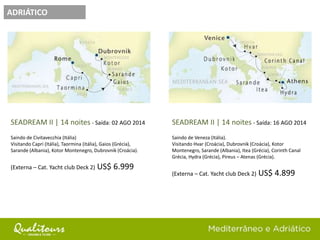 ADRIÁTICO
SEADREAM II | 14 noites - Saída: 02 AGO 2014
Saindo de Civitavecchia (Itália)
Visitando Capri (Itália), Taormina (itália), Gaios (Grécia),
Sarande (Albania), Kotor Montenegro, Dubrovnik (Croácia).
(Externa – Cat. Yacht club Deck 2) US$ 6.999
SEADREAM II | 14 noites - Saída: 16 AGO 2014
Saindo de Veneza (Itália).
Visitando Hvar (Croácia), Dubrovnik (Croácia), Kotor
Montenegro, Sarande (Albania), Itea (Grécia), Corinth Canal
Grécia, Hydra (Grécia), Pireus – Atenas (Grécia).
(Externa – Cat. Yacht club Deck 2) US$ 4.899
 