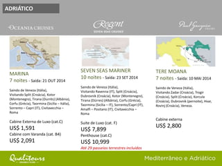 ADRIÁTICO
SEVEN SEAS MARINER
10 noites - Saída: 23 SET 2014
Saindo de Veneza (Itália),
Visitando Ravenna (IT), Split (Croácia),
Dubrovnik (Croácia), Kotor (Montenegro),
Tirana (Dürres) (Albânia), Corfu (Grécia),
Taormina (Sicília – IT), Sorrento/Capri (IT),
Amalfi – Positano (IT), Civitavecchia –
Roma
Suite de Luxo (cat. F)
US$ 7,899
Penthouse (cat.C)
US$ 10,999
Até 29 passeios terrestres incluídos
MARINA
7 noites - Saída: 21 OUT 2014
Saindo de Veneza (Itália),
Visitando Split (Croácia), Kotor
(Montenegro), Tirana (Durrës) (Albânia),
Corfu (Grécia), Taormina (Sicília – Itália),
Sorrento – Capri (IT), Civitavecchia –
Roma
Cabine Externa de Luxo (cat.C)
US$ 1,591
Cabine com Varanda (cat. B4)
US$ 2,091
TERE MOANA
7 noites - Saída: 10 MAI 2014
Saindo de Veneza (Itália),
Visitando Zadar (Croácia), Trogir
(Croácia), Split (Croácia), Korcula
(Croácia), Dubrovnik (pernoite), Hvar,
Rovinj (Croácia), Veneza.
Cabine externa
US$ 2,800
 