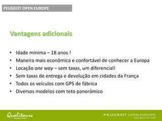 Vantagens adicionais
• Idade mínima – 18 anos !
• Maneira mais econômica e confortável de conhecer a Europa
• Locação one way – sem taxas, um diferencial!
• Sem taxas de entrega e devolução em cidades da França
• Todos os veículos com GPS de fábrica
• Diversos modelos com teto panorâmico
PEUGEOT OPEN EUROPE
 