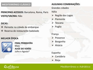 PRINCIPAIS ACESSOS: Barcelona, Roma, Paris
VISTO/VACINA: Não
DICAS:
 Pernoite na cidade de embarque
 Reserva de restaurante badalado
MELHOR ÉPOCA
MEDITERRÂNEO CLÁSSICO
FINAL PRIMAVERA
Maio
AUGE DO VERÃO
Julho e Agosto*
ALGUMAS COMBINAÇÕES:
Grandes cidades
Itália
 Região dos Lagos
 Piemonte
 Toscana
 Puglia
França
 Provence
 Borgonha
 Alsácia
Espanha
 Cantábria
 Rioja
 