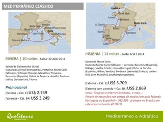 MEDITERRÂNEO CLÁSSICO
RIVIERA | 10 noites - Saída: 22 AGO 2014
Saindo de Civitavecchia (Itália)
Visitando Livorno(Florença/Pisa), Portofino, MonteCarlo
(Monaco), St.Tropez (França), Marselha / Provence,
Barcelona (Espanha), Palma de Majorca, Amalfi / Positano
(Itália), Civitavecchia / Roma.
Promocional
(Externa – Cat. C) US$ 2.749
(Varanda – Cat. B4) US$ 3,249
INSIGNIA | 14 noites - Saída: 6 SET 2014
Saindo de Monte Carlo
Visitando Monte Carlo (Mônaco) – pernoite, Barcelona (Espanha),
Málaga), Sevilha / Cadiz, Lisboa (Portugal), Pôrto, La Coruña
(Espanha), Bilbao, Verdon / Bordeaux (pernoite) (França), Lorient
(FR), Saint Malo (FR), Southampton/Londres.
(Externa – Cat. E) US$ 3.709
(Externa com varanda – Cat. B4) US$ 2.869
Inclui: Gorjetas e Internet ilimitada , e mais ...
Pacote de excursões nos portos de escala com guia falando
Portugues ou Espanhol – US$ 599 (compre no Brasil, com
este valor incluindo 40 OFF!)
 