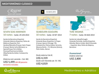 MEDITERRÂNEO CLÁSSICO
SEVEN SEAS MARINER
10 noites - Saída: 29 JUN 2014
Saindo de Barcelona (Espanha)
Visitando Valencia (Espanha), Palma de
Mallorca (Espanha), Port-
Vendres/Marselha (França), Saint-Tropez
(França), Monte Carlo (Monaco), La
Spezia/Cinque Terre (Itália),
Florença/Piza/Livorno (Itália),
Olbia/Sardenha (Itália), Civitavecchia
(Itália).
(Externa com varanda – Cat. B4)
US$ 5,499 Até 48 passeios
terrestres incluídos
SEABOURN SOJOURN
10 noites - Saída: 10 SET 2014
Saindo de Barcelona (Espanha)
Visitando Rosas (Espanha), St.Tropez
(França), Ajaccio (Córsega- FR),
Civitavecchia / Roma (Itália), Sorrento,
Messina (Sicília – IT), Miconos (Grécia),
Platis Gialos, Atenas
(Suite externa Cat.A)
US$ 4,319
(Suite com Varanda cat. V1- V6)
US$ 4,819
TERE MOANA
7 noites - Saída: 30 AGO 2014
Saindo de Lisboa(Portugal),
Visitando Portimão, Sevilha (Espanha),
Gibraltar (Reino Unido), Motril (Granada
– Espanha), Ibiza, Palma de Majorca,
Barcelona
Promocional
(Cabine externa)
US$ 2,800
 