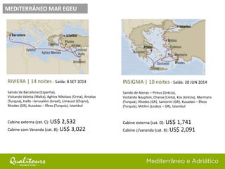 MEDITERRÂNEO MAR EGEU
RIVIERA | 14 noites - Saída: 8 SET 2014
Saindo de Barcelona (Espanha),
Visitando Valetta (Malta), Aghios Nikolaos (Creta), Antalya
(Turquia), Haifa –Jerusalém (Israel), Limassol (Chipre),
Rhodes (GR), Kusadasi – Éfeso (Turquia), Istambul
Cabine externa (cat. C): US$ 2,532
Cabine com Varanda (cat. B): US$ 3,022
INSIGNIA | 10 noites - Saída: 20 JUN 2014
Saindo de Atenas – Pireus (Grécia),
Visitando Nauplion, Chania (Creta), Kos (Grécia), Marmaris
(Turquia), Rhodes (GR), Santorini (GR), Kusadasi – Éfeso
(Turquia), Mitilini (Lesbos – GR), Istambul
Cabine externa (cat. D): US$ 1,741
Cabine c/varanda (cat. B): US$ 2,091
 