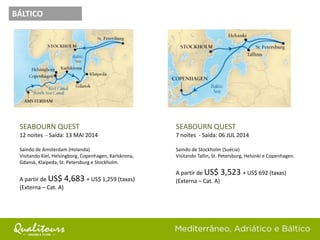 SEABOURN QUEST
12 noites - Saída: 13 MAI 2014
Saindo de Amsterdam (Holanda)
Visitando Kiel, Helsingborg, Copenhagen, Karlskrona,
Gdansk, Klaipeda, St. Petersburg e Stockholm.
A partir de US$ 4,683 + US$ 1,259 (taxas)
(Externa – Cat. A)
SEABOURN QUEST
7 noites - Saída: 06 JUL 2014
Saindo de Stockholm (Suécia)
Visitando Tallin, St. Petersburg, Helsinki e Copenhagen.
A partir de US$ 3,523 + US$ 692 (taxas)
(Externa – Cat. A)
BÁLTICO
 