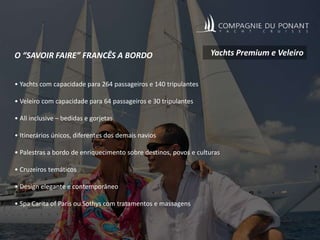 O “SAVOIR FAIRE” FRANCÊS A BORDO
• Yachts com capacidade para 264 passageiros e 140 tripulantes
• Veleiro com capacidade para 64 passageiros e 30 tripulantes
• All inclusive – bedidas e gorjetas
• Itinerários únicos, diferentes dos demais navios
• Palestras a bordo de enriquecimento sobre destinos, povos e culturas
• Cruzeiros temáticos
• Design elegante e contemporâneo
• Spa Carita of Paris ou Sothys com tratamentos e massagens
Yachts Premium e Veleiro
 