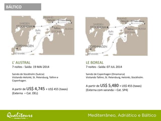 L’ AUSTRAL
7 noites - Saída: 19 MAI 2014
Saindo de Stockholm (Suécia)
Visitando Helsinki, St. Petersburg, Tallinn e
Copenhagen.
A partir de US$ 4,745 + US$ 455 (taxas)
(Externa – Cat. DEL)
BÁLTICO
LE BOREAL
7 noites - Saída: 07 JUL 2014
Saindo de Copenhagen (Dinamarca)
Visitando Tallinn, St. Petersburg, Helsinki, Stockholm.
A partir de US$ 5,480 + US$ 455 (taxas)
(Externa com varanda – Cat. SP4)
 