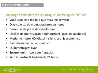 Vantagens do sistema de aluguel de Peugeot “0” km
• Você escolhe o modelo que mais lhe convém
• O veículo sai da montadora em seu nome
• Garantias de praxe de veiculo zero
• Opções de motorização e combustível (gasolina ou diesel)
• Moderno motor HDI diesel = silencioso & econômico
• Cambio manual ou automático
• Quilometragem livre
• Seguro multirrisco, sem franquia
• Sem impostos & Assistência 24 horas
PEUGEOT OPEN EUROPE
 