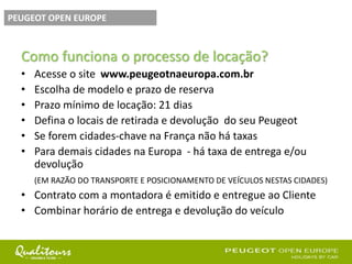 Como funciona o processo de locação?
• Acesse o site www.peugeotnaeuropa.com.br
• Escolha de modelo e prazo de reserva
• Prazo mínimo de locação: 21 dias
• Defina o locais de retirada e devolução do seu Peugeot
• Se forem cidades-chave na França não há taxas
• Para demais cidades na Europa - há taxa de entrega e/ou
devolução
(EM RAZÃO DO TRANSPORTE E POSICIONAMENTO DE VEÍCULOS NESTAS CIDADES)
• Contrato com a montadora é emitido e entregue ao Cliente
• Combinar horário de entrega e devolução do veículo
PEUGEOT OPEN EUROPE
 