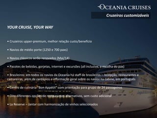YOUR CRUISE, YOUR WAY
• Cruzeiros upper-premium, melhor relação custo/benefício
• Navios de médio porte (1250 e 700 paxs)
• Navios clássicos serão renovados (Mai/14)
• Pacotes de bebidas, gorjetas, internet e excursões (all inclusive, a escolha do pax)
• Brasileiros: em todos os navios da Oceania há staff de brasileiros – recepção, restaurantes e
camareiras, além de cardápios e informação geral sobre os navios na cabine, em português
• Centro de culinária “Bon Appétit” com orientação para grupo de 24 passageiros
• Oito diferentes opções de restaurantes alternativos, sem custo adicional
• La Reserve – Jantar com harmonização de vinhos selecionados
Cruzeiros customizáveis
 