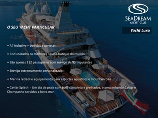 O SEU YACHT PARTICULAR
• All inclusive – bedidas e gorjetas
• Considerados os melhores navios-butique do mundo
• São apenas 112 passageiros com serviço de 95 tripulantes
• Serviço extremamente personalizado
• Marina retrátil e equipamento para esportes aquáticos e mountain bike
• Caviar Splash - Um dia de praia com bufê completo e grelhados, acompanhando Caviar e
Champanhe servidos a beira mar
Yacht Luxo
 