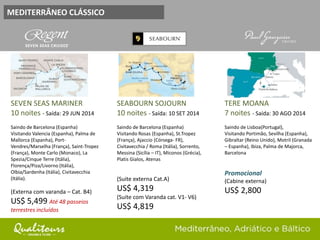 MEDITERRÂNEO CLÁSSICO
SEVEN SEAS MARINER
10 noites - Saída: 29 JUN 2014
Saindo de Barcelona (Espanha)
Visitando Valencia (Espanha), Palma de
Mallorca (Espanha), Port-
Vendres/Marselha (França), Saint-Tropez
(França), Monte Carlo (Monaco), La
Spezia/Cinque Terre (Itália),
Florença/Piza/Livorno (Itália),
Olbia/Sardenha (Itália), Civitavecchia
(Itália).
(Externa com varanda – Cat. B4)
US$ 5,499 Até 48 passeios
terrestres incluídos
SEABOURN SOJOURN
10 noites - Saída: 10 SET 2014
Saindo de Barcelona (Espanha)
Visitando Rosas (Espanha), St.Tropez
(França), Ajaccio (Córsega- FR),
Civitavecchia / Roma (Itália), Sorrento,
Messina (Sicília – IT), Miconos (Grécia),
Platis Gialos, Atenas
(Suite externa Cat.A)
US$ 4,319
(Suite com Varanda cat. V1- V6)
US$ 4,819
TERE MOANA
7 noites - Saída: 30 AGO 2014
Saindo de Lisboa(Portugal),
Visitando Portimão, Sevilha (Espanha),
Gibraltar (Reino Unido), Motril (Granada
– Espanha), Ibiza, Palma de Majorca,
Barcelona
Promocional
(Cabine externa)
US$ 2,800
 