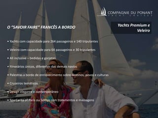 O “SAVOIR FAIRE” FRANCÊS A BORDO
• Yachts com capacidade para 264 passageiros e 140 tripulantes
• Veleiro com capacidade para 64 passageiros e 30 tripulantes
• All inclusive – bedidas e gorjetas
• Itinerários únicos, diferentes dos demais navios
• Palestras a bordo de enriquecimento sobre destinos, povos e culturas
• Cruzeiros temáticos
• Design elegante e contemporâneo
• Spa Carita of Paris ou Sothys com tratamentos e massagens
Yachts Premium e
Veleiro
 