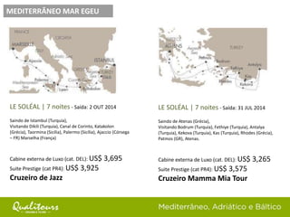MEDITERRÂNEO MAR EGEU
LE SOLÉAL | 7 noites - Saída: 2 OUT 2014
Saindo de Istambul (Turquia),
Visitando Dikili (Turquia), Canal de Corinto, Katakolon
(Grécia), Taormina (Sicília), Palermo (Sicília), Ajaccio (Córsega
– FR) Marselha (França)
Cabine externa de Luxo (cat. DEL): US$ 3,695
Suite Prestige (cat PR4): US$ 3,925
Cruzeiro de Jazz
LE SOLÉAL | 7 noites - Saída: 31 JUL 2014
Saindo de Atenas (Grécia),
Visitando Bodrum (Turquia), Fethiye (Turquia), Antalya
(Turquia), Kekova (Turquia), Kas (Turquia), Rhodes (Grécia),
Patmos (GR), Atenas.
Cabine externa de Luxo (cat. DEL): US$ 3,265
Suite Prestige (cat PR4): US$ 3,575
Cruzeiro Mamma Mia Tour
 