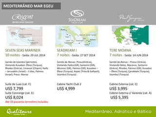 MEDITERRÂNEO MAR EGEU
SEVEN SEAS MARINER
10 noites - Saída: 29 JUL 2014
Saindo de Istambul (pernoite),
Visitando Kusadasi- Éfeso (Turquia),
Rhodes (Grécia), Limassol (Chipre), Haifa
– Jerusalém (Israel) – 3 dias, Patmos
(Israel), Preus- Atenas
Suite de Luxo (cat. F):
US$ 7,799
Suite Concierge (cat. E):
US$ 8,024
Até 33 passeios terrestres incluídos
SEADREAM I
7 noites - Saída: 27 SET 2014
Saindo de Atenas- Pireus(Grécia),
Visitando Hydra (GR), Santorini (GR),
Miconos (GR), Patmos (GR), Kusadasi –
Éfeso (Turquia), Kepez (Tróia & Gallipoli),
Istambul (Turquia)
Cabine Yacht Club 2
US$ 4,999
TERE MOANA
7 noites - Saída: 14 JUN 2014
Saindo de Atenas – Pireus (Grécia),
Visitando Delos, Myconos, Santorini
(Grécia), Rhodes, Patmos (GR), Kusadasi
– Éfeso (Turquia), Çanakkale (Turquia),
Istambul (Turquia)
Cabine Externa (cat. C)
US$ 3,995
Cabine Externa c/ Varanda (cat. A)
US$ 5,395
 