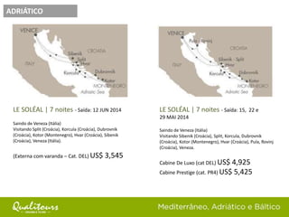 ADRIÁTICO
LE SOLÉAL | 7 noites - Saída: 12 JUN 2014
Saindo de Veneza (Itália)
Visitando Split (Croácia), Korcula (Croácia), Dubrovnik
(Croácia), Kotor (Montenegro), Hvar (Croácia), Sibenik
(Croácia), Veneza (Itália).
(Externa com varanda – Cat. DEL) US$ 3,545
LE SOLÉAL | 7 noites - Saída: 15, 22 e
29 MAI 2014
Saindo de Veneza (Itália)
Visitando Sibenik (Croácia), Split, Korcula, Dubrovnik
(Croácia), Kotor (Montenegro), Hvar (Croácia), Pula, Rovinj
(Croácia), Veneza.
Cabine De Luxo (cat DEL) US$ 4,925
Cabine Prestige (cat. PR4) US$ 5,425
 