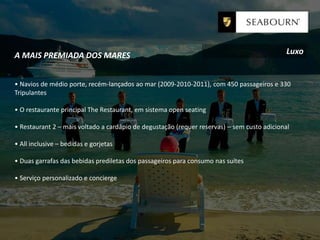 A MAIS PREMIADA DOS MARES
• Navios de médio porte, recém-lançados ao mar (2009-2010-2011), com 450 passageiros e 330
Tripulantes
• O restaurante principal The Restaurant, em sistema open seating
• Restaurant 2 – mais voltado a cardápio de degustação (requer reservas) – sem custo adicional
• All inclusive – bedidas e gorjetas
• Duas garrafas das bebidas prediletas dos passageiros para consumo nas suítes
• Serviço personalizado e concierge
Luxo
 