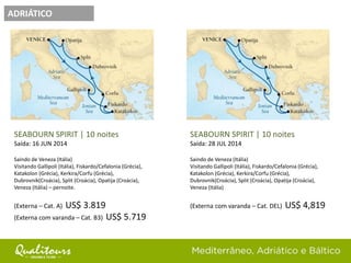 ADRIÁTICO
SEABOURN SPIRIT | 10 noites
Saída: 28 JUL 2014
Saindo de Veneza (Itália)
Visitando Gallipoli (Itália), Fiskardo/Cefalonia (Grécia),
Katakolon (Grécia), Kerkira/Corfu (Grécia),
Dubrovnik(Croácia), Split (Croácia), Opatija (Croácia),
Veneza (Itália)
(Externa com varanda – Cat. DEL) US$ 4,819
SEABOURN SPIRIT | 10 noites
Saída: 16 JUN 2014
Saindo de Veneza (Itália)
Visitando Gallipoli (Itália), Fiskardo/Cefalonia (Grécia),
Katakolon (Grécia), Kerkira/Corfu (Grécia),
Dubrovnik(Croácia), Split (Croácia), Opatija (Croácia),
Veneza (Itália) – pernoite.
(Externa – Cat. A) US$ 3.819
(Externa com varanda – Cat. B3) US$ 5.719
 