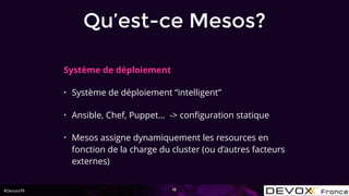 #DevoxxFR
Système de déploiement
• Système de déploiement “intelligent”
• Ansible, Chef, Puppet… -> conﬁguration statique
• Mesos assigne dynamiquement les resources en
fonction de la charge du cluster (ou d’autres facteurs
externes)
16
Qu’est-ce Mesos?
 