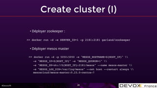 #DevoxxFR
Create cluster (I)
29
• Déployer zookeeper :
>> docker run -d -e SERVER_ID=1 -p 2181:2181 garland/zookeeper
• Déployer mesos master
>> docker run -d -p 5050:5050 -e "MESOS_HOSTNAME=${HOST_IP}" 
-e "MESOS_IP=${HOST_IP}" -e "MESOS_QUORUM=1" 
-e "MESOS_ZK=zk://${HOST_IP}:2181/mesos" --name mesos-master 
-e "MESOS_LOG_DIR=/var/log/mesos" --net host --restart always 
mesoscloud/mesos-master:0.23.0-centos-7
 