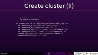 #DevoxxFR
Create cluster (II)
30
• Déployer marathon :
>> docker run -d -e "MARATHON_HOSTNAME=${HOST_IP}" 
-e "MARATHON_HTTPS_ADDRESS=$ {HOST_IP}”
-e "MARATHON_HTTP_ADDRESS=${HOST_IP}" 
-e "MARATHON_MASTER=zk://${HOST_IP}:2181/mesos" 
-e "MARATHON_ZK=zk://${HOST_IP}:2181/marathon" 
--name marathon --net host --restart always 
mesoscloud/marathon:v1.0.0-RC1
 
