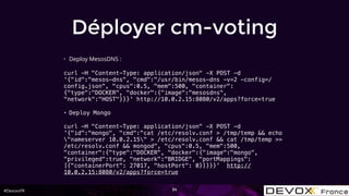 #DevoxxFR
Déployer cm-voting
• Deploy MesosDNS :
curl -H "Content-Type: application/json" -X POST -d
'{"id":"mesos-dns", "cmd":"/usr/bin/mesos-dns -v=2 -config=/
config.json", "cpus":0.5, "mem":500, "container":
{"type":"DOCKER", "docker":{"image":"mesosdns",
"network":"HOST"}}}' http://10.0.2.15:8080/v2/apps?force=true
• Deploy Mongo
curl -H "Content-Type: application/json" -X POST -d
'{"id":"mongo", "cmd":"cat /etc/resolv.conf > /tmp/temp && echo
"nameserver 10.0.2.15" > /etc/resolv.conf && cat /tmp/temp >>
/etc/resolv.conf && mongod", "cpus":0.5, "mem":500,
"container":{"type":"DOCKER", "docker":{"image":"mongo",
"privileged":true, "network":"BRIDGE", "portMappings":
[{"containerPort": 27017, "hostPort": 0}]}}}' http://
10.0.2.15:8080/v2/apps?force=true
34
 