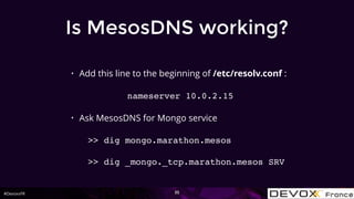 #DevoxxFR
Is MesosDNS working?
• Add this line to the beginning of /etc/resolv.conf :
nameserver 10.0.2.15
• Ask MesosDNS for Mongo service
>> dig mongo.marathon.mesos
>> dig _mongo._tcp.marathon.mesos SRV
35
 