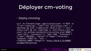 #DevoxxFR
Déployer cm-voting
• Deploy cmvoting
curl -H "Content-Type: application/json" -X POST -d
'{"id":"cmvoting", "cmd":"cat /etc/resolv.conf > /
tmp/temp && echo "nameserver 10.0.2.15" > /etc/
resolv.conf && cat /tmp/temp >> /etc/resolv.conf &&
revel run github.com/karesti/cm-voting prod 9000",
"cpus":0.5, "instances":1, "mem":250, "container":
{"type":"DOCKER", "docker":{"image":"cmvoting",
"network":"HOST"}}, "env" :
{"SERVICE_NAME":"mongo"}}' http://10.0.2.15:8080/
v2/apps?force=true
36
 