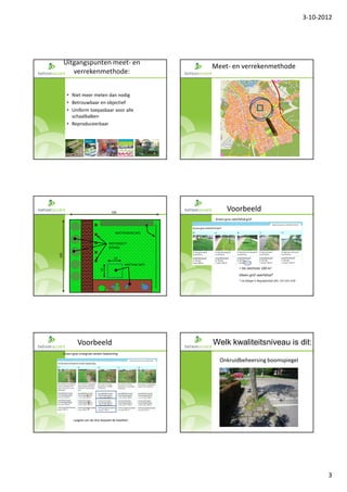3-10-2012




      Uitgangspunten meet- en
                                                                     Meet- en verrekenmethode
         verrekenmethode:


        • Niet meer meten dan nodig
        • Betrouwbaar en objectief
        • Uniform toepasbaar voor alle
          schaalbalken
        • Reproduceerbaar




                                                                 1                                                                            1
                                                                 3                                                                            4




                                        100
                                                                              Voorbeeld
                                                                      Groen-gras-zwerfafval grof



                                           MEETSTROOK (M¹)


                                       MEETOBJECT
                                       (STUKS)
100




                                          10
                                                  MEETVAK (M²)
                                                                                       = De slechtste 100 m2
                                10




                                                                                       Alleen grof zwerfafval*
                                                                                       * zie bijlage V, Begrippenlijst (blz. 151 t/m 153)


                                                                 1                                                                            1
                                                                 5                                                                            6




               Voorbeeld                                             Welk kwaliteitsniveau is dit:
      Groen-gras-overgroei randen beplanting

                                                                         Onkruidbeheersing boomspiegel




                      1

                       2
                       3


             Laagste van de drie bepaald de kwaliteit

                                                                 1
                                                                 7




                                                                                                                                                   3
 