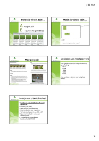 3-10-2012




   Meten is weten, toch…                             Meten is weten, toch…

 A Hoogste punt
 B 4 punten het gemiddelde

                                                    Hoe beoordeel ik grof zwerfafval op gazon?




         Meetprotocol                             Opbossen van meetgegevens

                                                  • Een gebied scoorde voor veegvuilbeheersing
                                                  op verharding:
                                                      • 5 A+
                                                      • 10 A
                                                      • 20 B
                                                      • 25 C
                                                      • 10 D

                                                  •Hoe berekend u de score voor het gehele
                                                  gebied?


                                             27




Meetprotocol Beeldkwaliteit
• Handvat bij onduidelijkheden of verschil
  van inzicht!
• Planning Eind 2012
• Geen officieel RAW-document
• Biedt handvatten voor inspecteur
• Verhelderd afspraken tussen OG en ON
• Eigen meetmethode is prima, wel
  communiceren
• Training Meten en verrekenen
  beeldkwaliteit CROW-IPC




                                                                                                        5
 