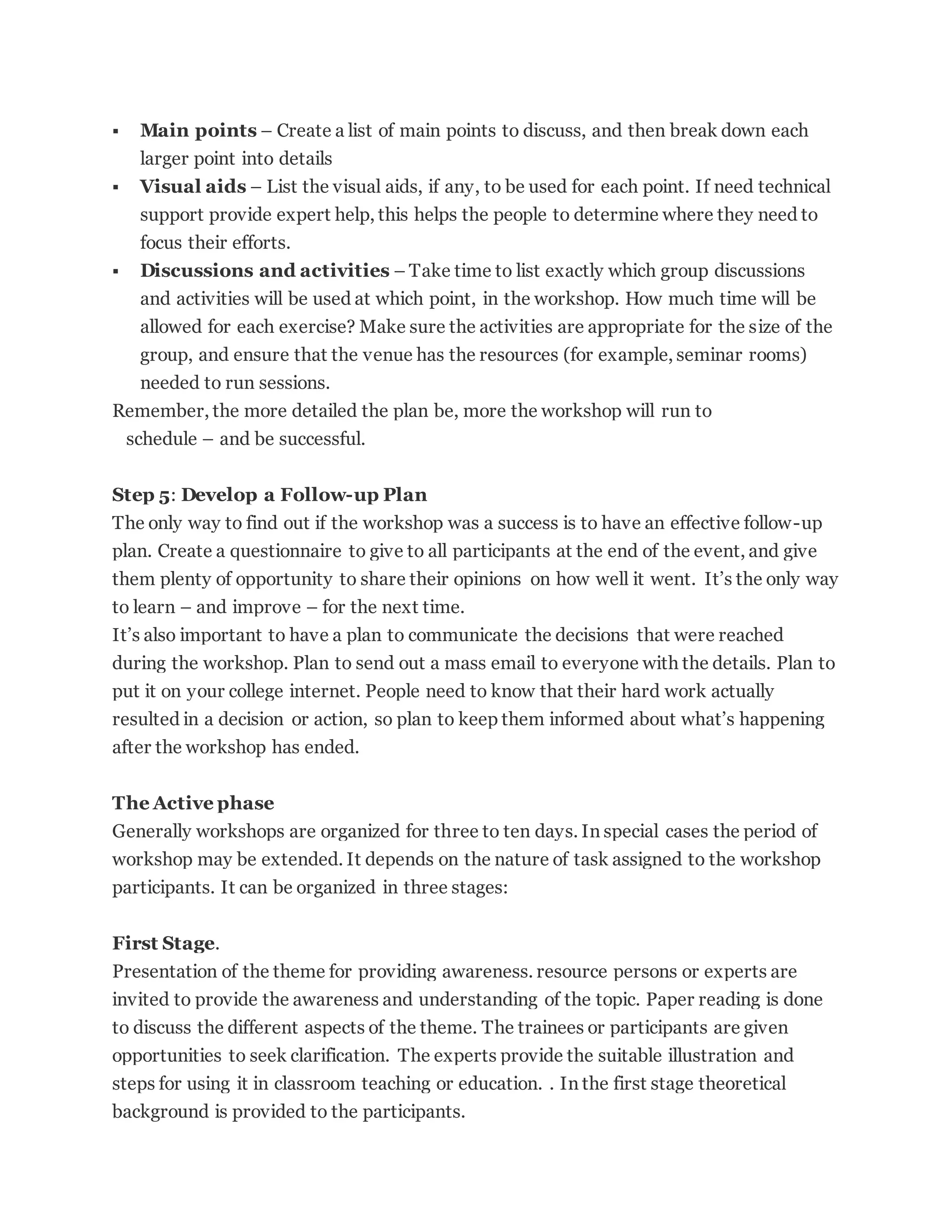  Main points – Create a list of main points to discuss, and then break down each
larger point into details
 Visual aids – List the visual aids, if any, to be used for each point. If need technical
support provide expert help, this helps the people to determine where they need to
focus their efforts.
 Discussions and activities – Take time to list exactly which group discussions
and activities will be used at which point, in the workshop. How much time will be
allowed for each exercise? Make sure the activities are appropriate for the size of the
group, and ensure that the venue has the resources (for example, seminar rooms)
needed to run sessions.
Remember, the more detailed the plan be, more the workshop will run to
schedule – and be successful.
Step 5: Develop a Follow-up Plan
The only way to find out if the workshop was a success is to have an effective follow-up
plan. Create a questionnaire to give to all participants at the end of the event, and give
them plenty of opportunity to share their opinions on how well it went. It’s the only way
to learn – and improve – for the next time.
It’s also important to have a plan to communicate the decisions that were reached
during the workshop. Plan to send out a mass email to everyone with the details. Plan to
put it on your college internet. People need to know that their hard work actually
resulted in a decision or action, so plan to keep them informed about what’s happening
after the workshop has ended.
The Active phase
Generally workshops are organized for three to ten days. In special cases the period of
workshop may be extended. It depends on the nature of task assigned to the workshop
participants. It can be organized in three stages:
First Stage.
Presentation of the theme for providing awareness. resource persons or experts are
invited to provide the awareness and understanding of the topic. Paper reading is done
to discuss the different aspects of the theme. The trainees or participants are given
opportunities to seek clarification. The experts provide the suitable illustration and
steps for using it in classroom teaching or education. . In the first stage theoretical
background is provided to the participants.
 