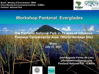 Brasil . Ministry of Environment - MMA Chico Mendes Environmental Institute – ICMBio PantanalNational Park Workshop PantanalEverglades The Pantanal National Park in its area of influence  Pantanal Conservation Area  (World Heritage Site) Miami July 13, 2007 José Augusto Ferraz de Lima jaferrazdelima@gmail.com Pantanal National Pak - ICMBio 