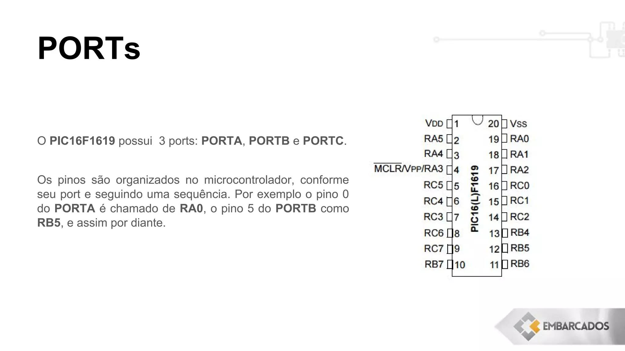 PORTs
O PIC16F1619 possui 3 ports: PORTA, PORTB e PORTC.
Os pinos são organizados no microcontrolador, conforme
seu port e seguindo uma sequência. Por exemplo o pino 0
do PORTA é chamado de RA0, o pino 5 do PORTB como
RB5, e assim por diante.
 