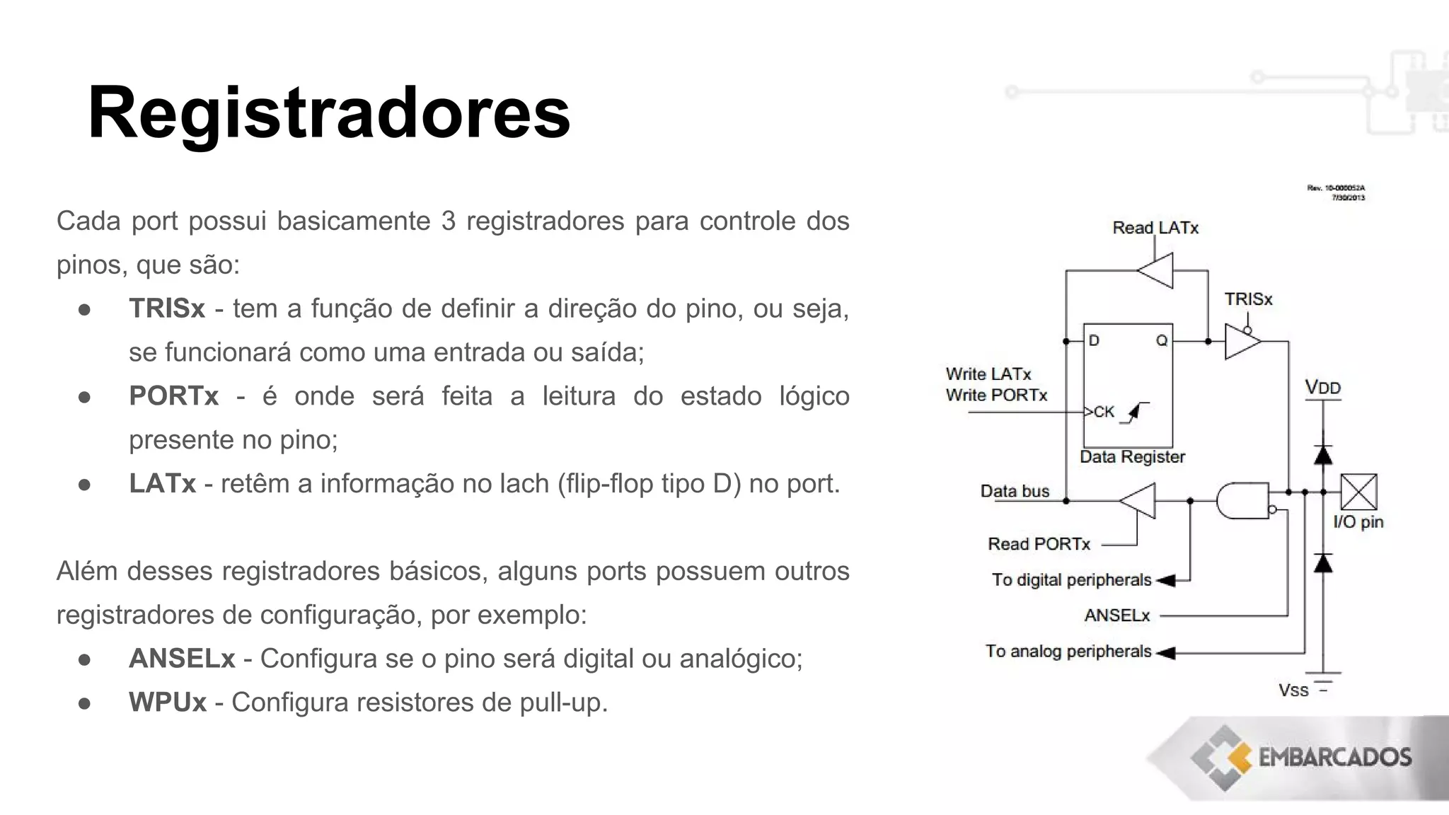 Registradores
Cada port possui basicamente 3 registradores para controle dos
pinos, que são:
● TRISx - tem a função de definir a direção do pino, ou seja,
se funcionará como uma entrada ou saída;
● PORTx - é onde será feita a leitura do estado lógico
presente no pino;
● LATx - retêm a informação no lach (flip-flop tipo D) no port.
Além desses registradores básicos, alguns ports possuem outros
registradores de configuração, por exemplo:
● ANSELx - Configura se o pino será digital ou analógico;
● WPUx - Configura resistores de pull-up.
 