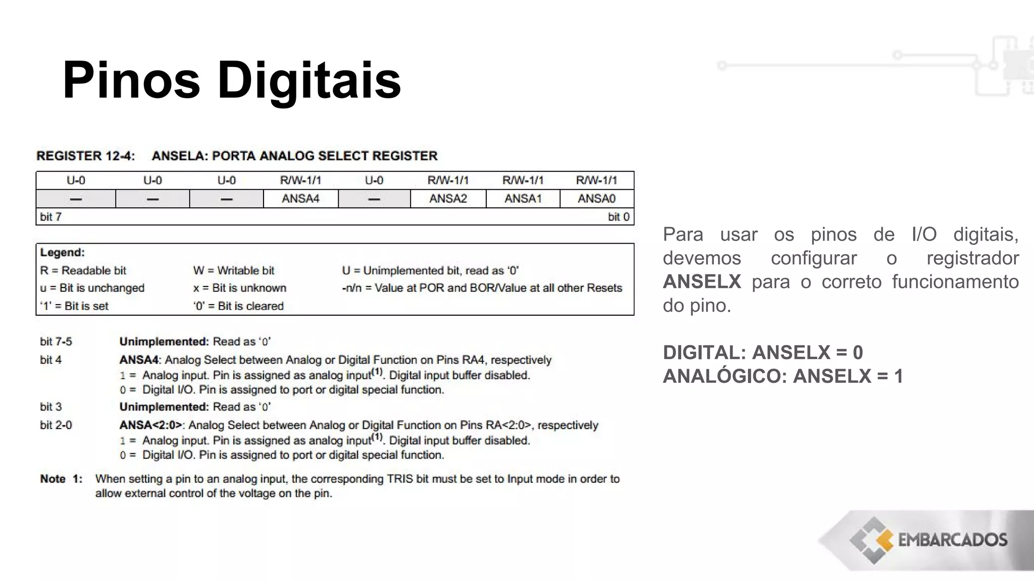 Pinos Digitais
Para usar os pinos de I/O digitais,
devemos configurar o registrador
ANSELX para o correto funcionamento
do pino.
DIGITAL: ANSELX = 0
ANALÓGICO: ANSELX = 1
 