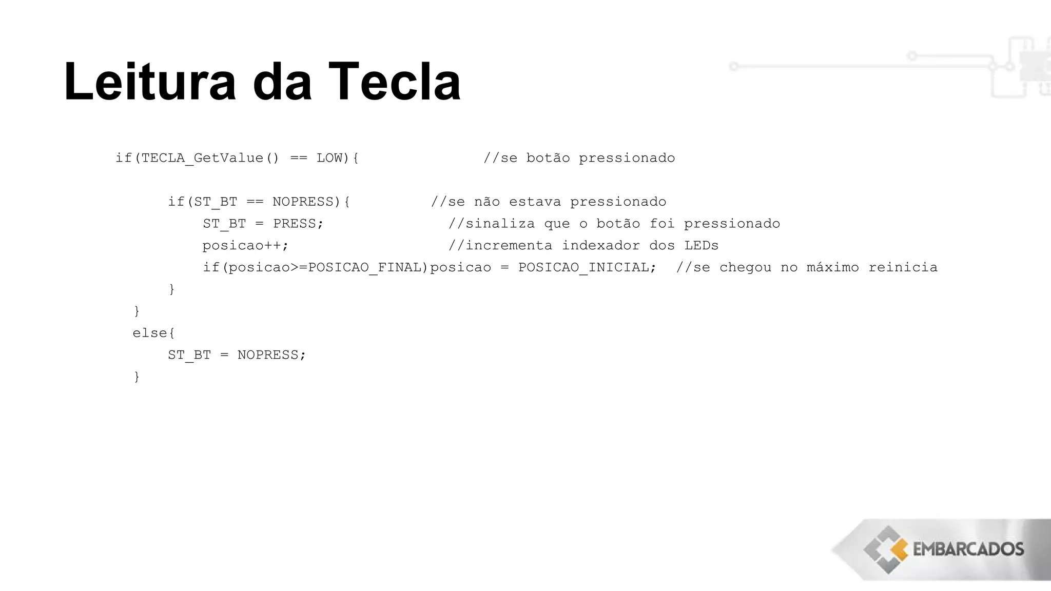 Leitura da Tecla
if(TECLA_GetValue() == LOW){ //se botão pressionado
if(ST_BT == NOPRESS){ //se não estava pressionado
ST_BT = PRESS; //sinaliza que o botão foi pressionado
posicao++; //incrementa indexador dos LEDs
if(posicao>=POSICAO_FINAL)posicao = POSICAO_INICIAL; //se chegou no máximo reinicia
}
}
else{
ST_BT = NOPRESS;
}
 