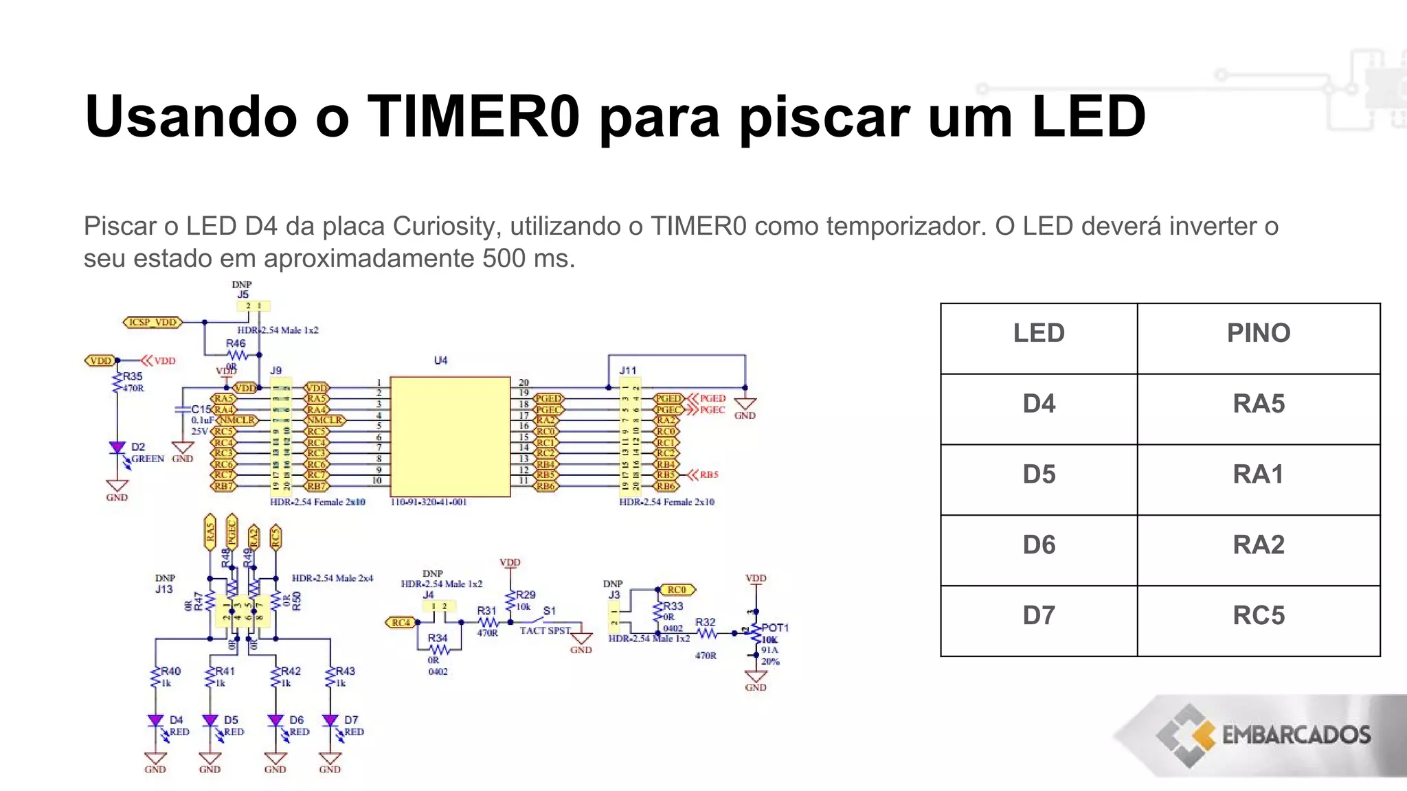 Usando o TIMER0 para piscar um LED
Piscar o LED D4 da placa Curiosity, utilizando o TIMER0 como temporizador. O LED deverá inverter o
seu estado em aproximadamente 500 ms.
LED PINO
D4 RA5
D5 RA1
D6 RA2
D7 RC5
 