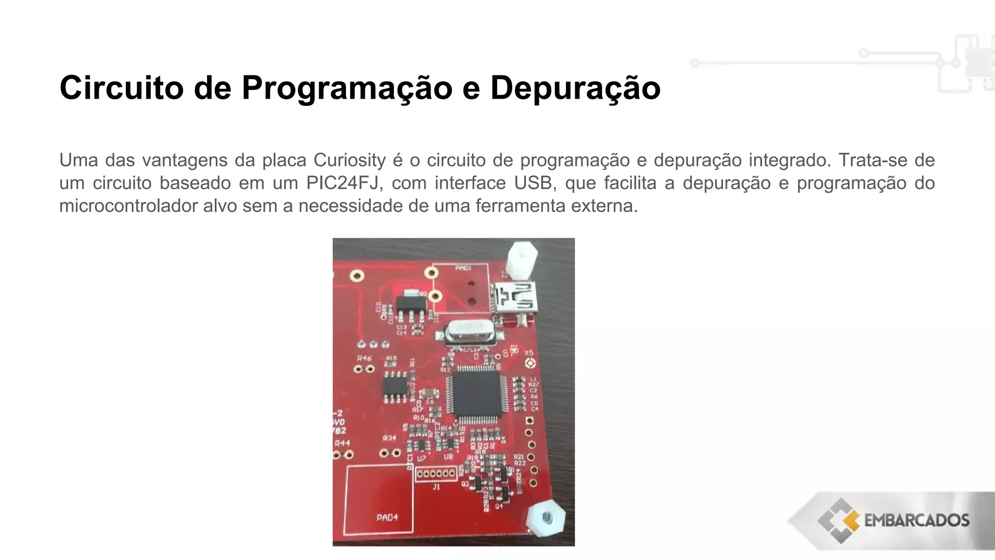 Circuito de Programação e Depuração
Uma das vantagens da placa Curiosity é o circuito de programação e depuração integrado. Trata-se de
um circuito baseado em um PIC24FJ, com interface USB, que facilita a depuração e programação do
microcontrolador alvo sem a necessidade de uma ferramenta externa.
 