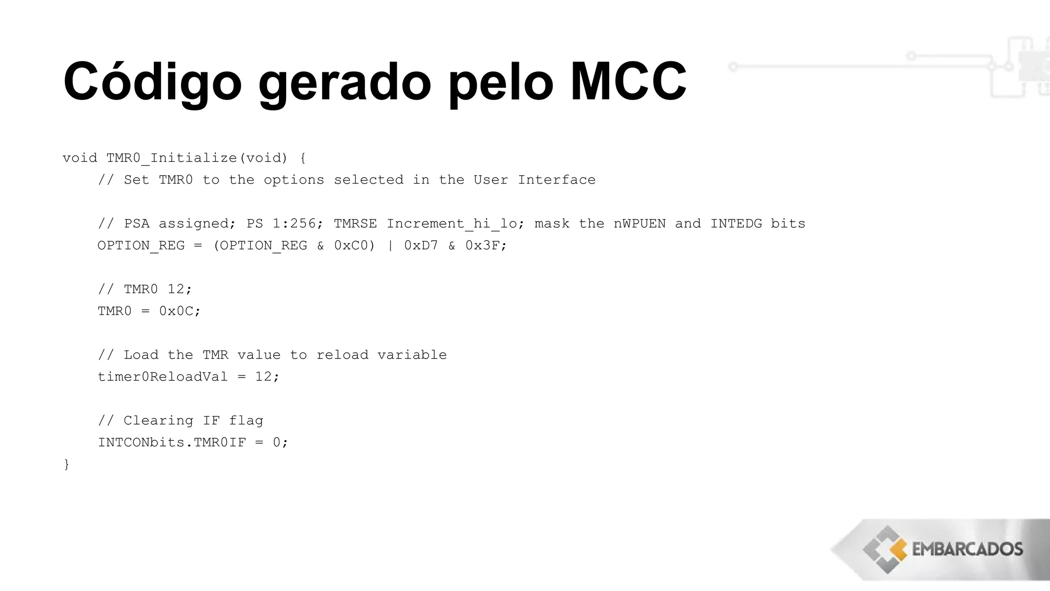 Código gerado pelo MCC
void TMR0_Initialize(void) {
// Set TMR0 to the options selected in the User Interface
// PSA assigned; PS 1:256; TMRSE Increment_hi_lo; mask the nWPUEN and INTEDG bits
OPTION_REG = (OPTION_REG & 0xC0) | 0xD7 & 0x3F;
// TMR0 12;
TMR0 = 0x0C;
// Load the TMR value to reload variable
timer0ReloadVal = 12;
// Clearing IF flag
INTCONbits.TMR0IF = 0;
}
 