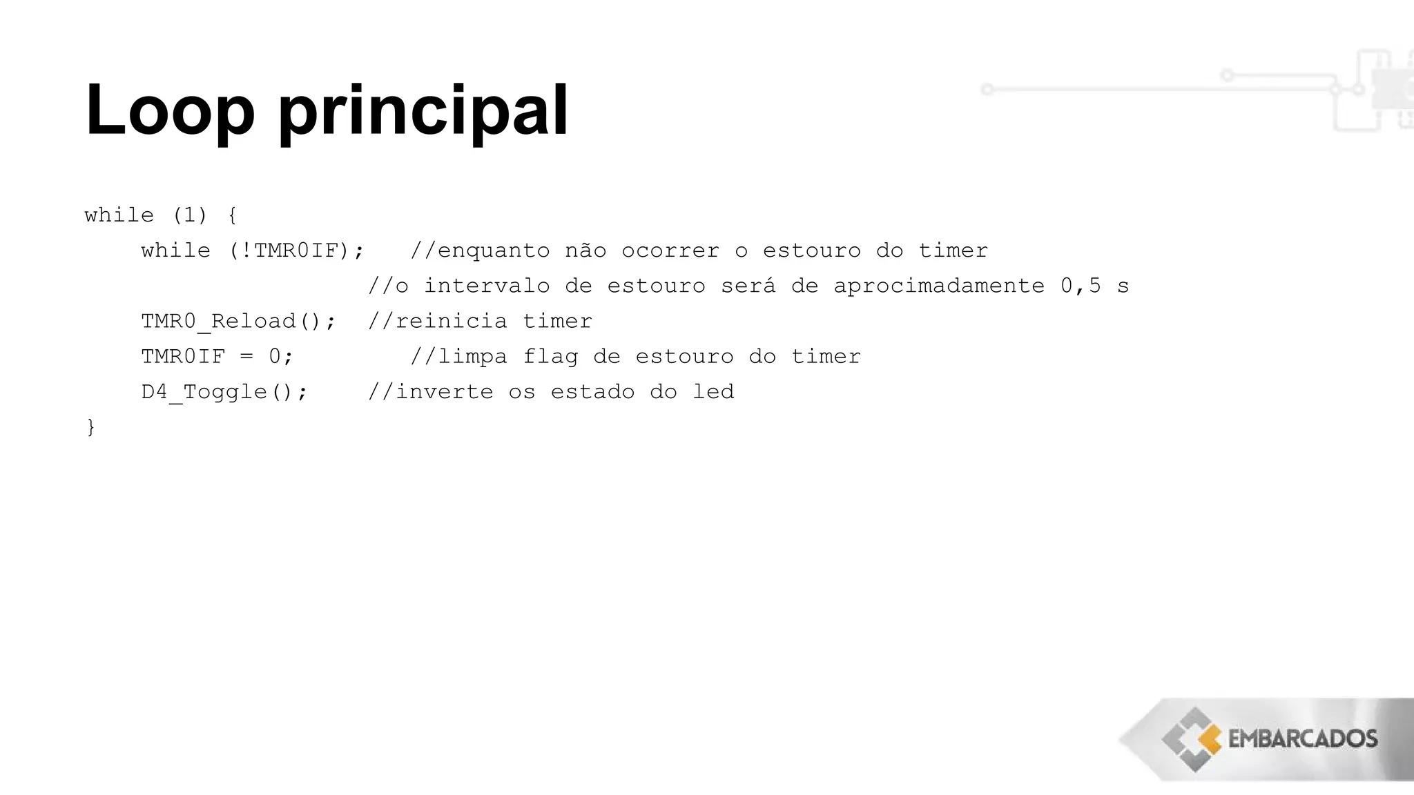 Loop principal
while (1) {
while (!TMR0IF); //enquanto não ocorrer o estouro do timer
//o intervalo de estouro será de aprocimadamente 0,5 s
TMR0_Reload(); //reinicia timer
TMR0IF = 0; //limpa flag de estouro do timer
D4_Toggle(); //inverte os estado do led
}
 