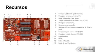 Recursos
1. Conector USB mini-B (parte traseira);
2. Pads para conector para fonte 9V;
3. Botão para Master Clear Reset;
4. Jumper para seleção de fonte 3,3/5V p (J12);
5. Pads para fonte externa;
6. Conectores de expansão;
7. Soquete DIP para microcontrolador de 8, 14 e 20
pinos;
8. Conectores para padrão mikroBUS™;
9. Pads para módulo Bluetooth RN4020;
10. Potenciômetro;
11. LEDs;
12. Botão mTouch®;
13. Botão do tipo Push button.
 