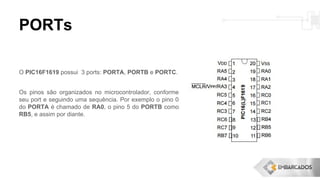 PORTs
O PIC16F1619 possui 3 ports: PORTA, PORTB e PORTC.
Os pinos são organizados no microcontrolador, conforme
seu port e seguindo uma sequência. Por exemplo o pino 0
do PORTA é chamado de RA0, o pino 5 do PORTB como
RB5, e assim por diante.
 