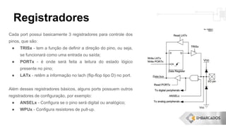 Registradores
Cada port possui basicamente 3 registradores para controle dos
pinos, que são:
● TRISx - tem a função de definir a direção do pino, ou seja,
se funcionará como uma entrada ou saída;
● PORTx - é onde será feita a leitura do estado lógico
presente no pino;
● LATx - retêm a informação no lach (flip-flop tipo D) no port.
Além desses registradores básicos, alguns ports possuem outros
registradores de configuração, por exemplo:
● ANSELx - Configura se o pino será digital ou analógico;
● WPUx - Configura resistores de pull-up.
 