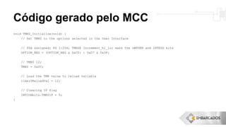 Código gerado pelo MCC
void TMR0_Initialize(void) {
// Set TMR0 to the options selected in the User Interface
// PSA assigned; PS 1:256; TMRSE Increment_hi_lo; mask the nWPUEN and INTEDG bits
OPTION_REG = (OPTION_REG & 0xC0) | 0xD7 & 0x3F;
// TMR0 12;
TMR0 = 0x0C;
// Load the TMR value to reload variable
timer0ReloadVal = 12;
// Clearing IF flag
INTCONbits.TMR0IF = 0;
}
 