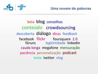Uma nuvem de palavras


     beta  blog conselhos
   conteúdo crowdsourcing
descoberta diálogo dicas feedback
 facebook flickr       foursquare 2.0
     fóruns      legitimidade linkedin
  cauda longa megafone mensuração
  paciência personalização podcast
          teste twitter vlog
 