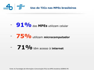 Uso de TICs nas MPEs brasileiras




 –
         91% das MPEs utilizam celular
 –
         75% utilizam microcomputador
 –
           71% têm acesso à internet


Fonte: As Tecnologias de Informação e Comunicação (TICs) nas MPEs brasileiras (SEBRAE-SP)
 