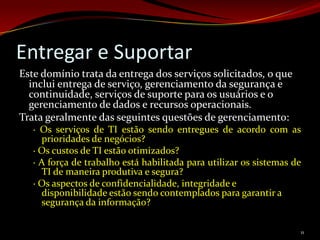Entregar e Suportar
Este domínio trata da entrega dos serviços solicitados, o que
  inclui entrega de serviço, gerenciamento da segurança e
  continuidade, serviços de suporte para os usuários e o
  gerenciamento de dados e recursos operacionais.
Trata geralmente das seguintes questões de gerenciamento:
   · Os serviços de TI estão sendo entregues de acordo com as
     prioridades de negócios?
   · Os custos de TI estão otimizados?
   · A força de trabalho está habilitada para utilizar os sistemas de
     TI de maneira produtiva e segura?
   · Os aspectos de confidencialidade, integridade e
     disponibilidade estão sendo contemplados para garantir a
     segurança da informação?

                                                                    11
 