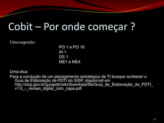 Cobit – Por onde começar ?
Uma sugestão:
                          PO 1 e PO 10
                          AI 1
                          DS 1
                          ME1 e ME4

Uma dica:
Para a condução de um planejamento estratégico de TI busque conhecer o
  Guia de Elaboração de PDTI do SISP, disponível em
  http://sisp.gov.br/guiapdti/wiki/download/file/Guia_de_Elaboração_de_PDTI_
  v1.0_-_versao_digital_com_capa.pdf




                                                                               15
 