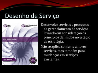 Desenho de Serviço
           Desenvolve serviços e processos
            de gerenciamento de serviços
            levando em consideração os
            princípios definidos no estágio
            da estratégia.
           Não se aplica somente a novos
            serviços, mas também para
            mudanças em serviços
            existentes.
 