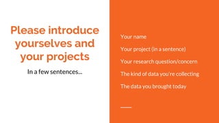 Please introduce
yourselves and
your projects
Your name
Your project (in a sentence)
Your research question/concern
The kind of data you’re collecting
The data you brought today
In a few sentences...
 